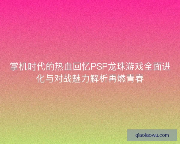 掌机时代的热血回忆PSP龙珠游戏全面进化与对战魅力解析再燃青春