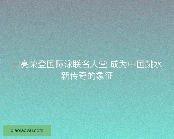 田亮荣登国际泳联名人堂 成为中国跳水新传奇的象征